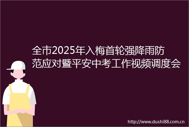 全市2025年入梅首轮强降雨防范应对暨平安中考工作视频调度会召开