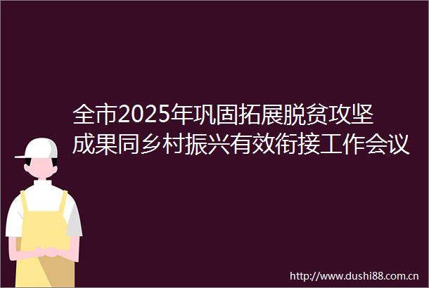 全市2025年巩固拓展脱贫攻坚成果同乡村振兴有效衔接工作会议召开