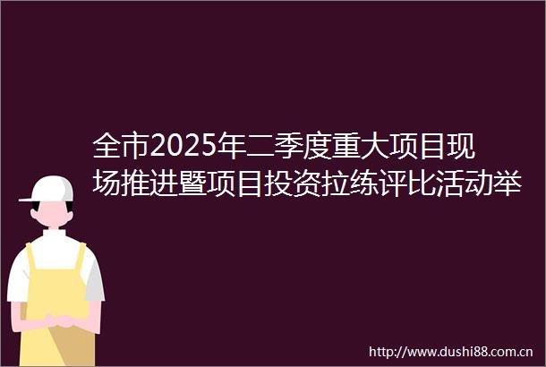 全市2025年二季度重大项目现场推进暨项目投资拉练评比活动举行