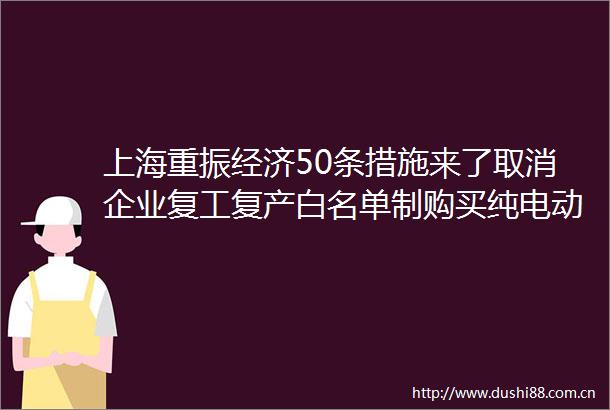 上海重振经济50条措施来了取消企业复工复产白名单制购买纯电动车补贴1万元房地产项目审批缩短流程时间