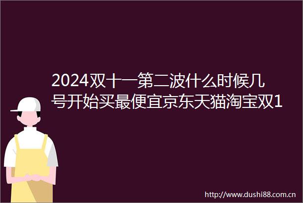 2024双十一第二波什么时候几号开始买最便宜京东天猫淘宝双11第二波红包雨时间表