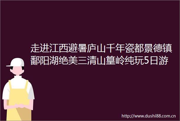 走进江西避暑庐山千年瓷都景德镇鄱阳湖绝美三清山篁岭纯玩5日游