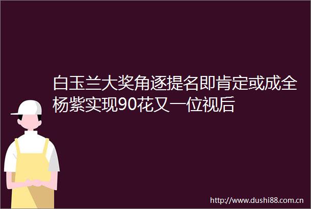 白玉兰大奖角逐提名即肯定或成全杨紫实现90花又一位视后