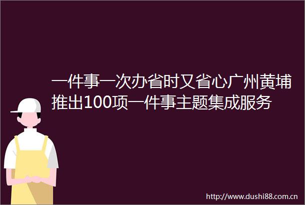一件事一次办省时又省心广州黄埔推出100项一件事主题集成服务