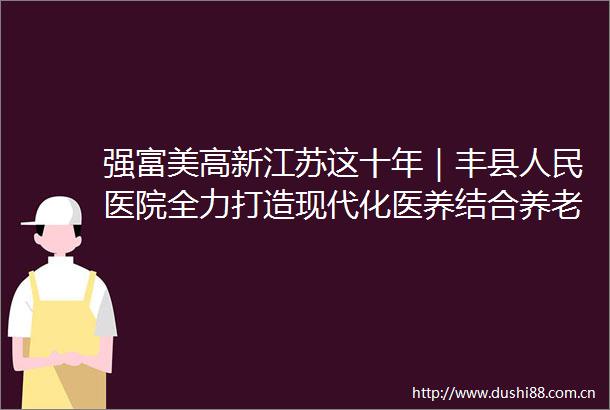 强富美高新江苏这十年｜丰县医院全力打造现代化医养结合养老机构医养结合好去处守护幸福夕阳红