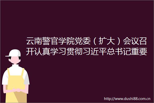 云南警官学院党委（扩大）会议召开认真学习贯彻总书记重要讲话精神