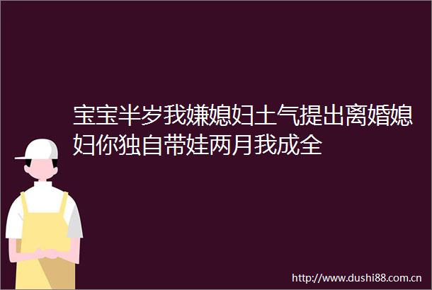 宝宝半岁我嫌媳妇土气提出离婚媳妇你独自带娃两月我成全