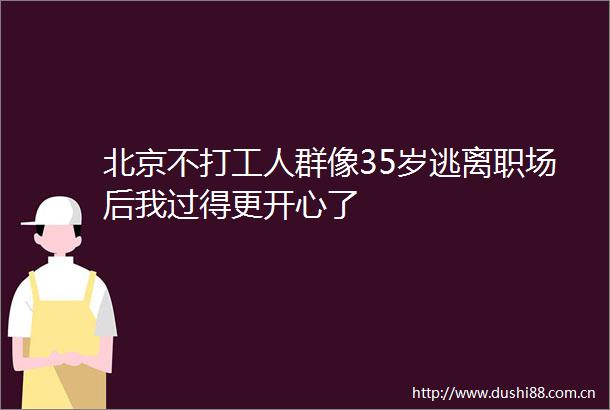 北京不打工人群像35岁逃离职场后我过得更开心了