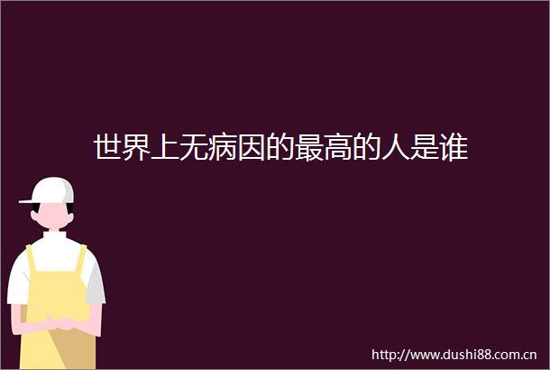 世界上无病因的最高的人是谁