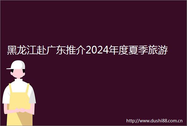 黑龙江赴广东推介2024年度夏季旅游
