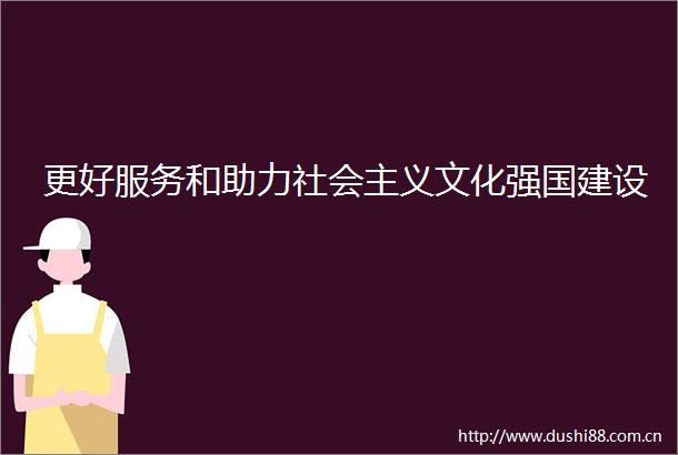 更好服务和助力社会主义文化强国建设