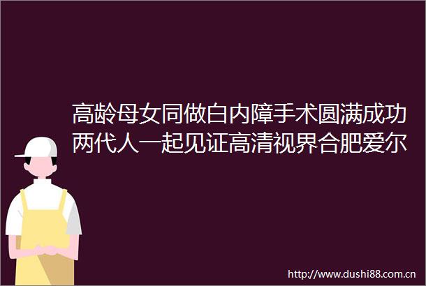 高龄母女同做白内障手术圆满成功两代人一起见证高清视界合肥爱尔