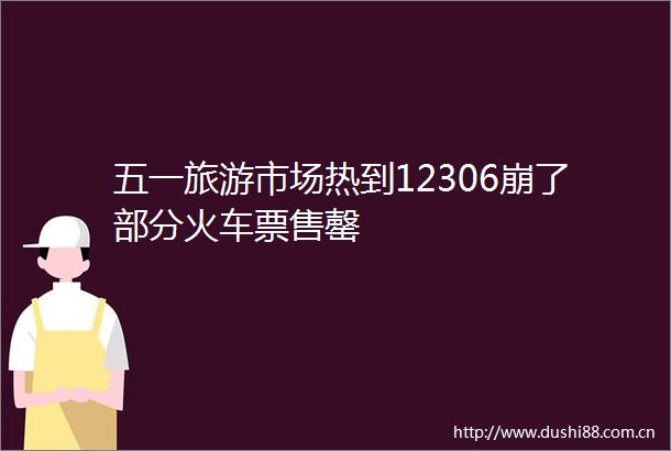 五一旅游市场热到12306崩了部分火车票售罄