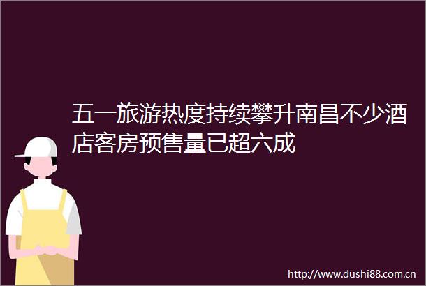 五一旅游热度持续攀升南昌不少酒店客房预售量已超六成