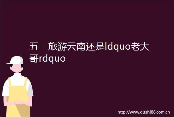 五一旅游云南还是ldquo老大哥rdquo