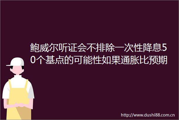鲍威尔听证会不排除一次性降息50个基点的可能性如果通胀比预期温和降息会更早而不是更晚