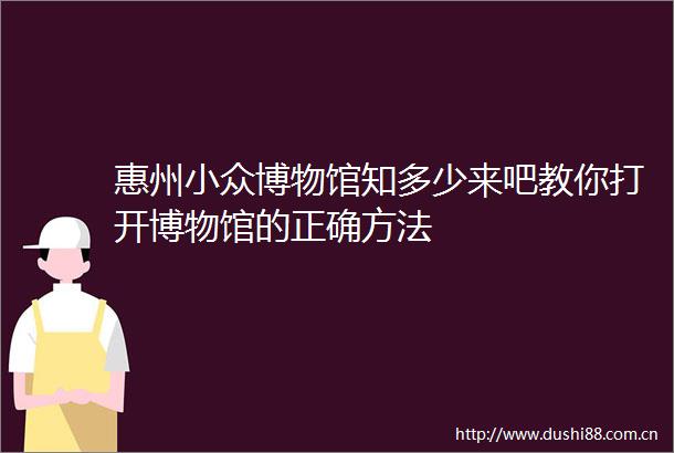 惠州小众博物馆知多少来吧教你打开博物馆的正确方法