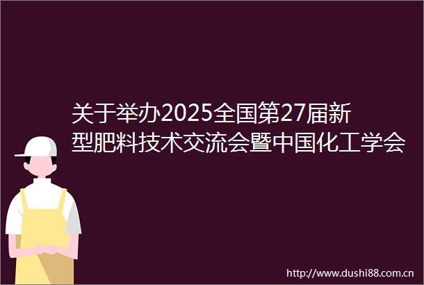 关于举办2025全国第27届新型肥料技术交流会暨化工学会化肥专业委员会年会的通知（第二轮）