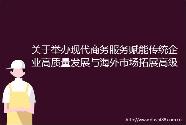 关于举办现代商务服务赋能传统企业高质量发展与海外市场拓展高级研修班的通知