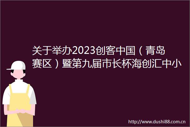 关于举办2023创客（青岛赛区）暨第九届市长杯海创汇中小企业创新创业大