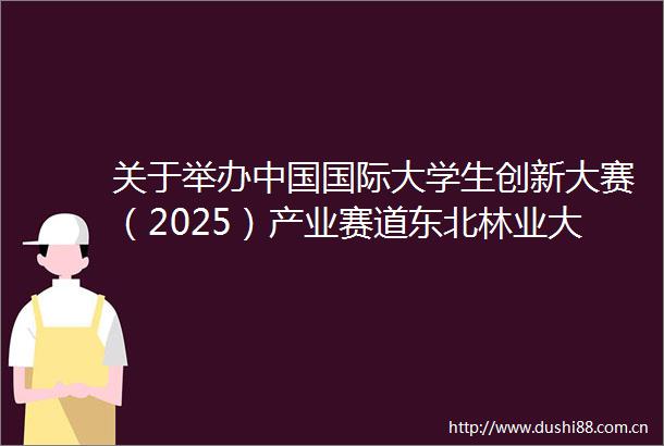 关于举办国际大学生创新大赛（2025）产业赛道东北林业大学校选赛的通知