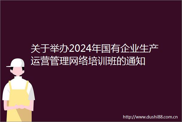 关于举办2024年国有企业生产运营管理网络培训班的通知