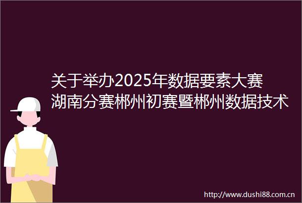 关于举办2025年数据要素大赛湖南分赛郴州初赛暨郴州数据技术与应用职业技能竞赛的通知