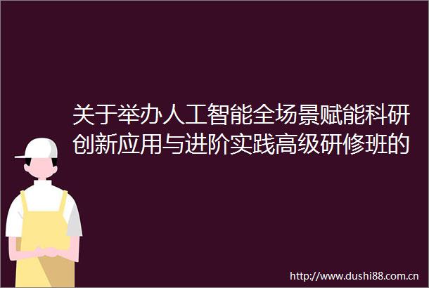 关于举办人工智能全场景赋能科研创新应用与进阶实践高级研修班的通知