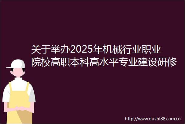 关于举办2025年机械行业职业院校高职本科高水平专业建设研修班的通知