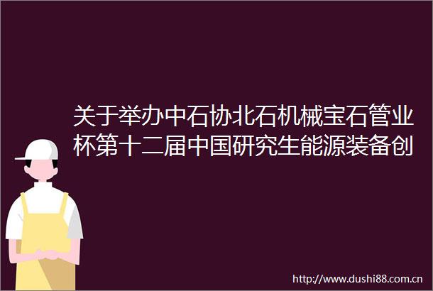 关于举办中石协北石机械宝石管业杯第十二届研究生能源装备创新设计大赛的通知