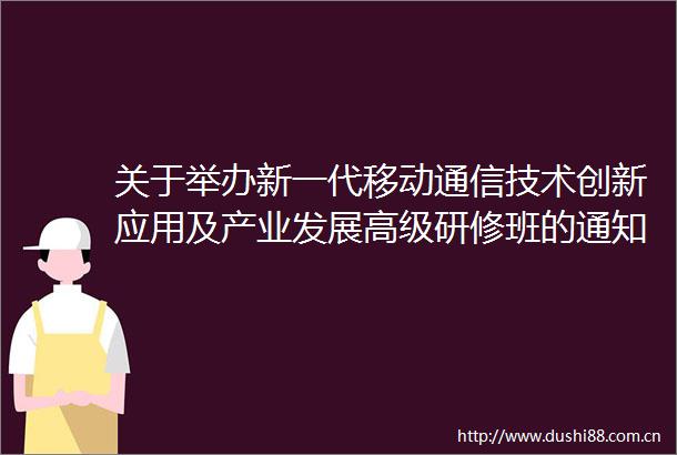 关于举办新一代移动通信技术创新应用及产业发展高级研修班的通知