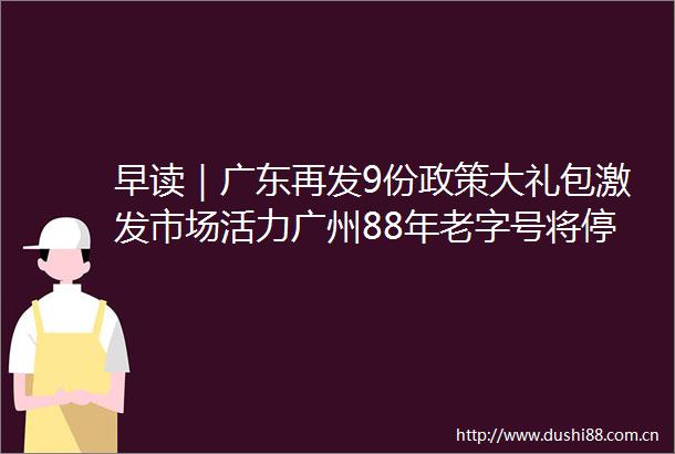 早读｜广东再发9份政策大礼包激发市场活力广州88年老字号将停业焕新