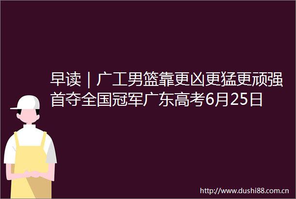 早读｜广工男篮靠更凶更猛更顽强首夺全国冠军广东高考6月25日放榜