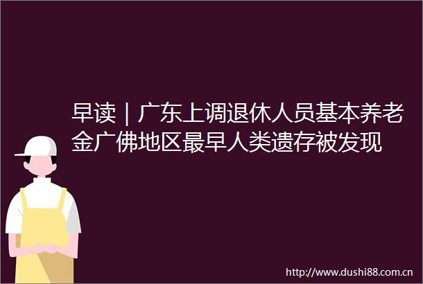 早读｜广东上调退休人员基本养老金广佛地区最早人类遗存被发现