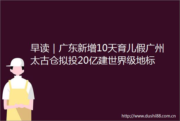 早读｜广东新增10天育儿假广州太古仓拟投20亿建世界级地标