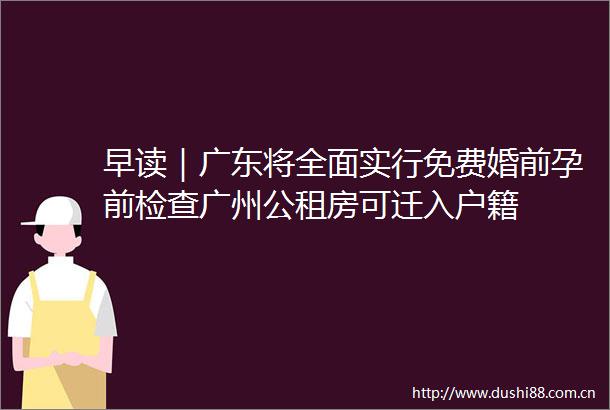 早读｜广东将全面实行免费婚前孕前检查广州公租房可迁入户籍