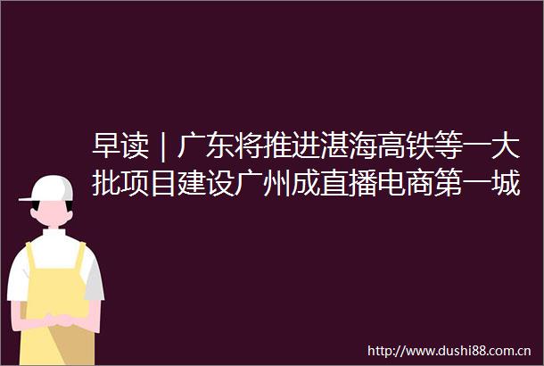 早读｜广东将推进湛海高铁等一大批项目建设广州成直播电商第一城