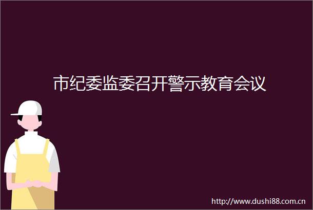市纪委监委召开警示教育会议