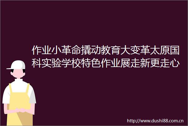 作业小革命撬动教育大变革太原国科实验学校特色作业展走新更走心