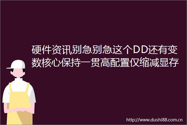 硬件资讯别急别急这个DD还有变数核心保持一贯高配置仅缩减显存规模