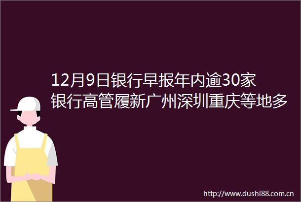 12月9日银行早报年内逾30家银行高管履新广州深圳重庆等地多家银行房贷可延期