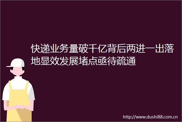 快递业务量破千亿背后两进一出落地显效发展堵点亟待疏通