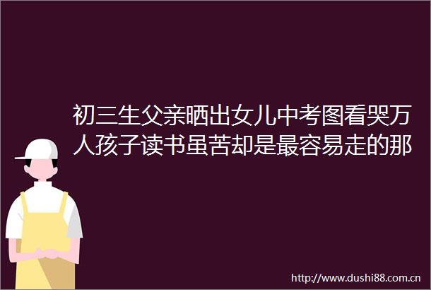 初三生父亲晒出女儿中考图看哭万人孩子读书虽苦却是最容易走的那条路