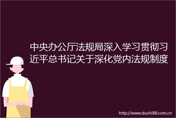 中央办公厅法规局深入学习贯彻总书记关于深化党内法规制度建设改革的重要论述