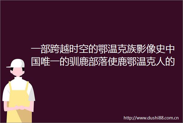 一部跨越时空的鄂温克族影像史唯一的驯鹿部落使鹿鄂温克人的时代肖像新书出版