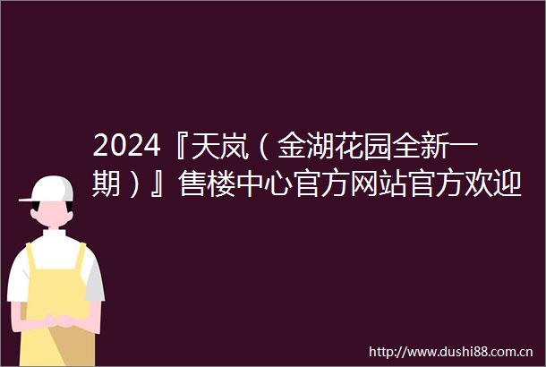 2024『天岚（金湖花园全新一期）』售楼中心官方网站官方欢迎您