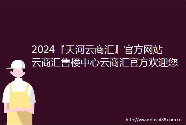 2024『天河云商汇』官方网站云商汇售楼中心云商汇官方欢迎您