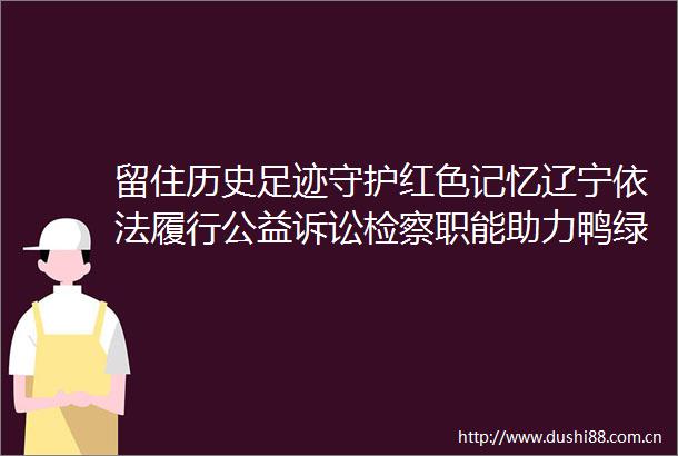 留住历史足迹守护红色记忆辽宁依法履行公益诉讼检察职能助力鸭绿江浮桥遗址保护留住历史足迹守护红色记忆