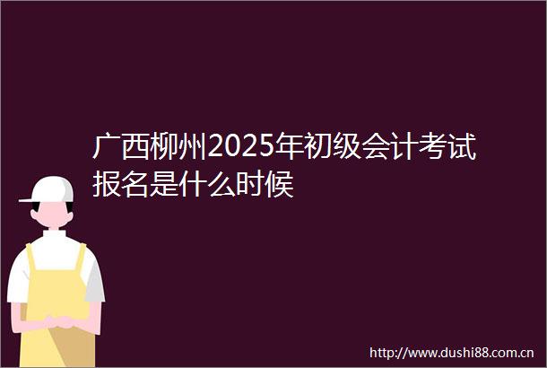 广西柳州2025年初级会计考试报名是什么时候