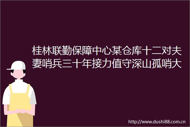 桂林联勤保障中心某仓库十二对夫妻哨兵三十年接力值守深山孤哨大山深处传承忠诚之魂